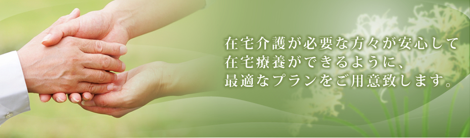 在宅介護が必要な方々が安心して在宅療養ができるように、最適なプランをご用意致します。